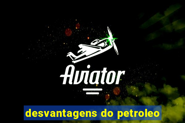 desvantagens do petroleo